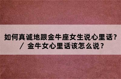如何真诚地跟金牛座女生说心里话？／ 金牛女心里话该怎么说？